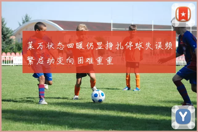 莱万状态回暖仍显挣扎停球失误频繁启动变向困难重重