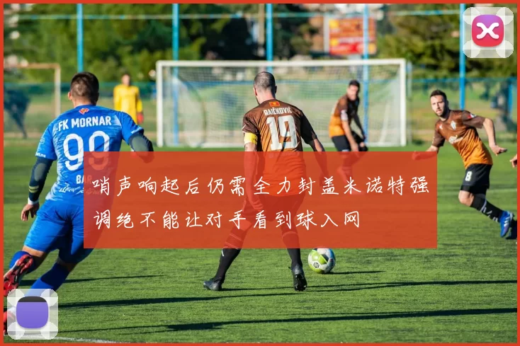 哨声响起后仍需全力封盖米诺特强调绝不能让对手看到球入网