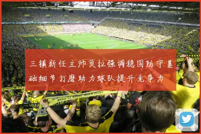 三镇新任主帅莫拉强调稳固防守基础细节打磨助力球队提升竞争力