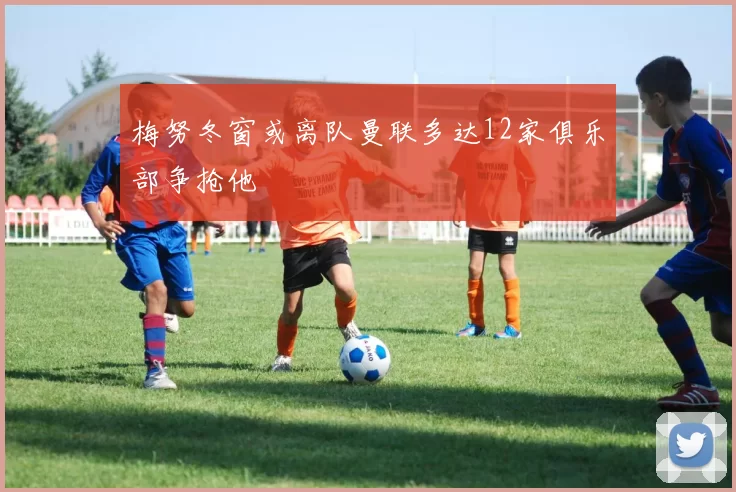 梅努冬窗或离队曼联多达12家俱乐部争抢他