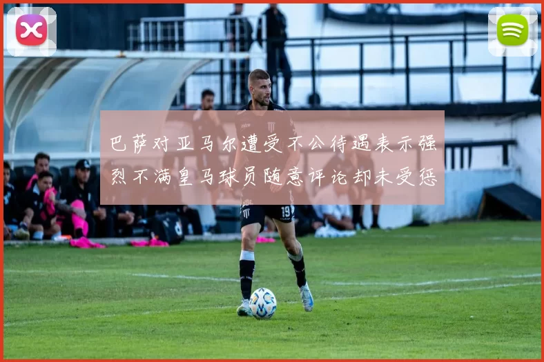 巴萨对亚马尔遭受不公待遇表示强烈不满皇马球员随意评论却未受惩罚