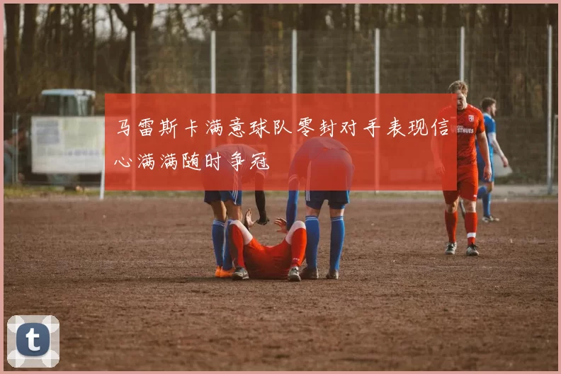 马雷斯卡满意球队零封对手表现信心满满随时争冠
