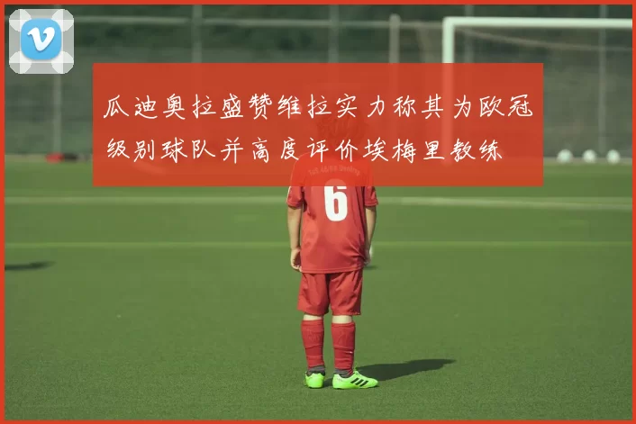 瓜迪奥拉盛赞维拉实力称其为欧冠级别球队并高度评价埃梅里教练