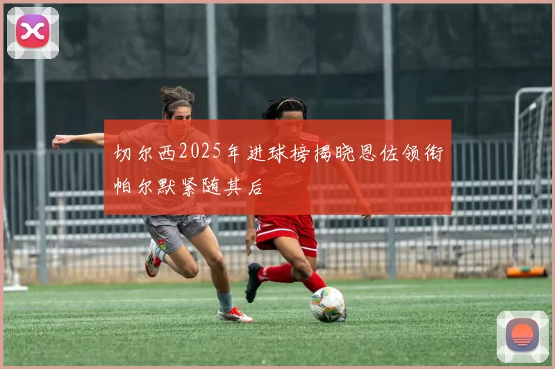 切尔西2025年进球榜揭晓恩佐领衔帕尔默紧随其后