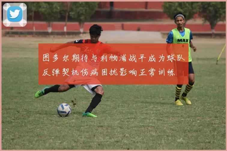 图多尔期待与利物浦战平成为球队反弹契机伤病困扰影响正常训练