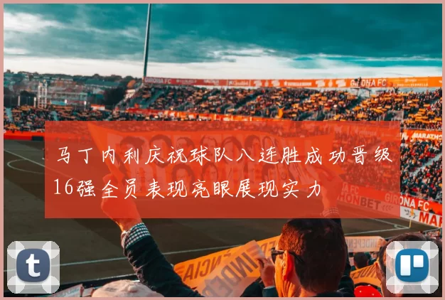 马丁内利庆祝球队八连胜成功晋级16强全员表现亮眼展现实力