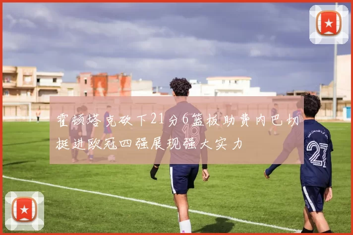 霍顿塔克砍下21分6篮板助费内巴切挺进欧冠四强展现强大实力