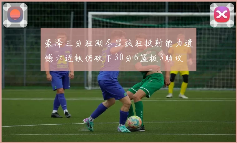 豪泽三分狂潮尽显疯狂投射能力遗憾六连铁仍砍下30分6篮板3助攻