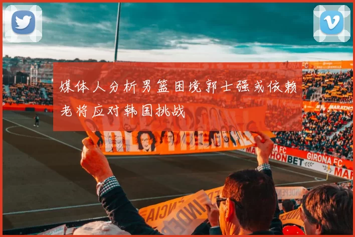 媒体人分析男篮困境郭士强或依赖老将应对韩国挑战