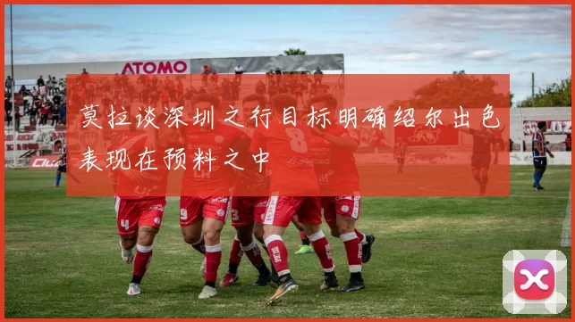 莫拉谈深圳之行目标明确绍尔出色表现在预料之中