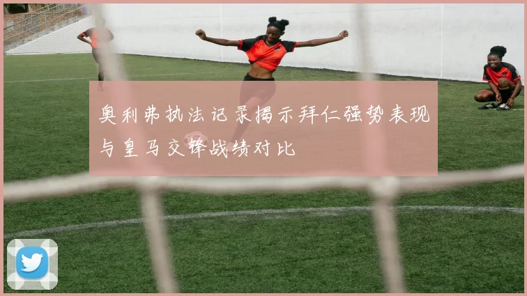 奥利弗执法记录揭示拜仁强势表现与皇马交锋战绩对比