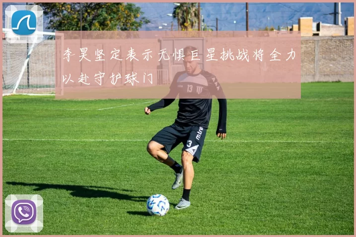 李昊坚定表示无惧巨星挑战将全力以赴守护球门