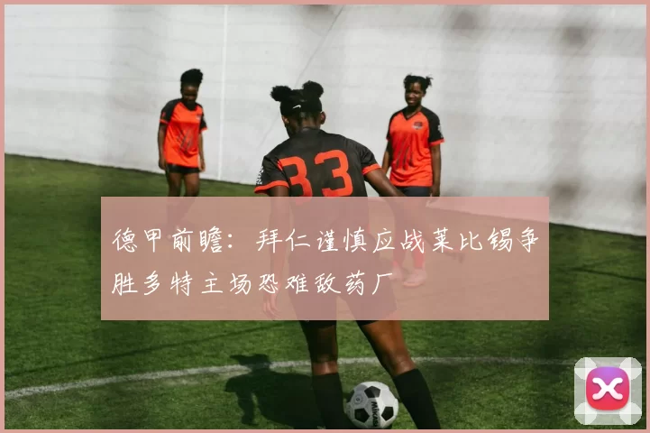 德甲前瞻：拜仁谨慎应战莱比锡争胜多特主场恐难敌药厂
