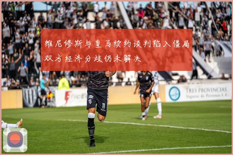 维尼修斯与皇马续约谈判陷入僵局双方经济分歧仍未解决