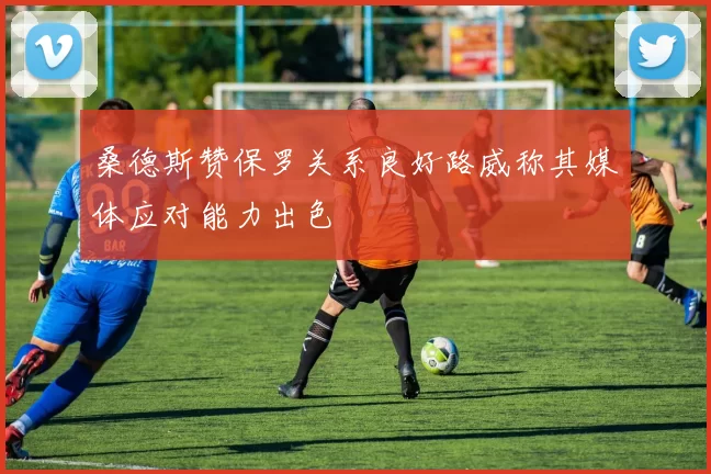 桑德斯赞保罗关系良好路威称其媒体应对能力出色