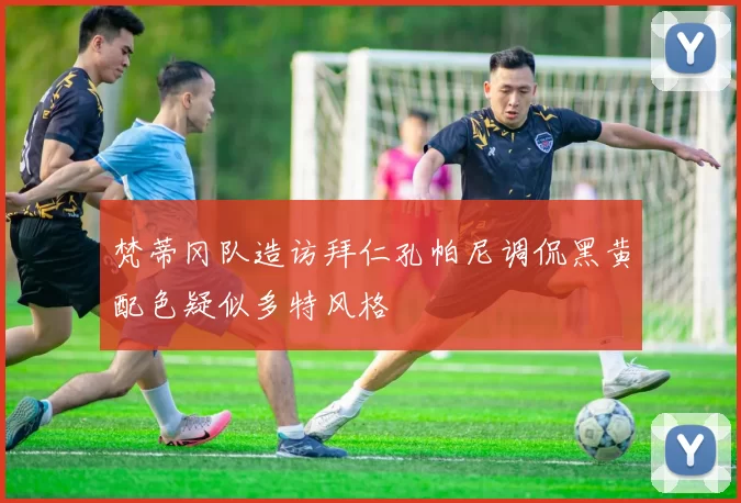 梵蒂冈队造访拜仁孔帕尼调侃黑黄配色疑似多特风格