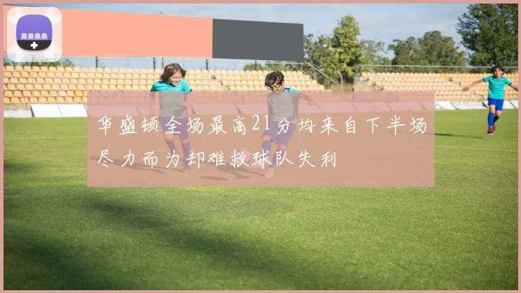 华盛顿全场最高21分均来自下半场尽力而为却难救球队失利
