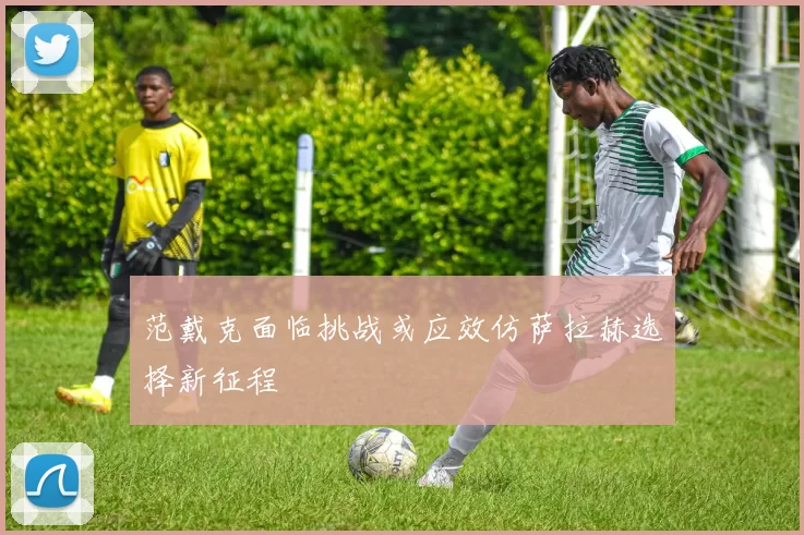 范戴克面临挑战或应效仿萨拉赫选择新征程