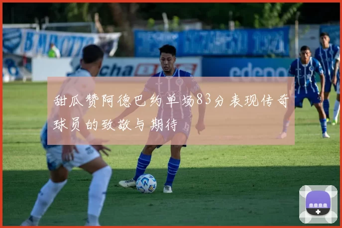 甜瓜赞阿德巴约单场83分表现传奇球员的致敬与期待