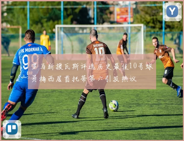 罗马新援瓦斯评选历史最佳10号球员梅西居首托蒂第六引发热议