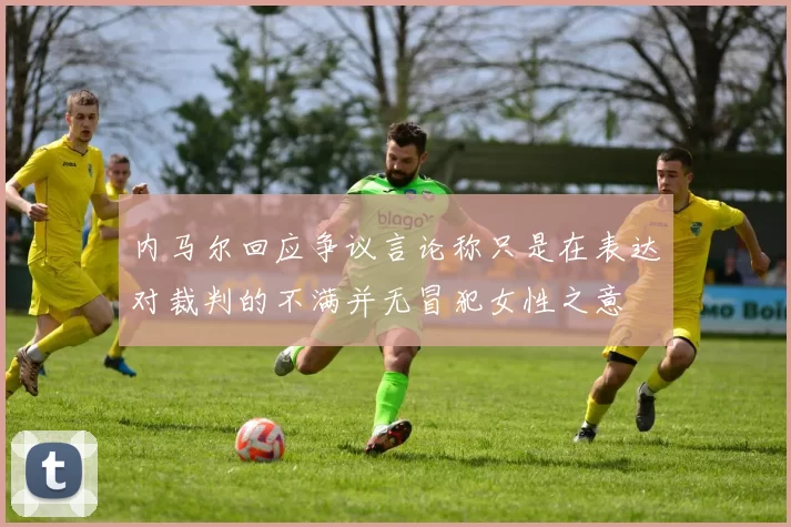内马尔回应争议言论称只是在表达对裁判的不满并无冒犯女性之意